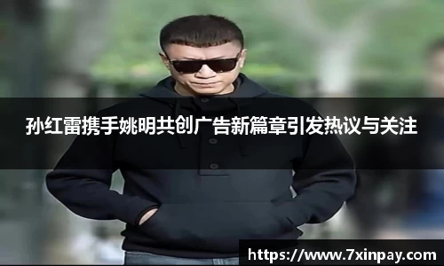 孙红雷携手姚明共创广告新篇章引发热议与关注